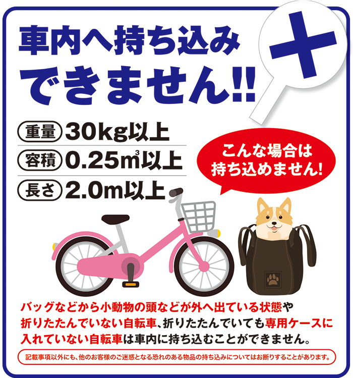 車内へ持ち込みできません!!
重量30Kg以上
容積0.25㎥以上
長さ2.0m以上
こんな場合は持ち込めません!
バッグなどから小動物の頭などが外へ出ている状態や折りたたんでいない自転車、折りたたんでいても専用ケースに入れていない自転車は車内に持ち込むことができません。
記事事項以外にも、他のお客様のご迷惑となる恐れのある物品の持ち込みについてはお断りすることがあります。